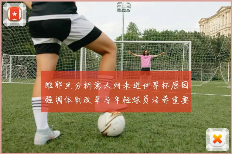 维耶里分析意大利未进世界杯原因强调体制改革与年轻球员培养重要性