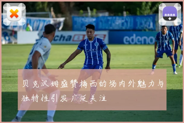 贝克汉姆盛赞梅西的场内外魅力与独特性引发广泛关注