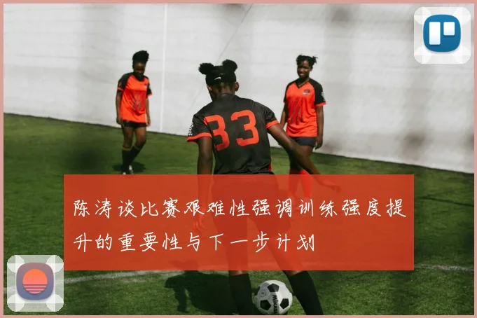 陈涛谈比赛艰难性强调训练强度提升的重要性与下一步计划