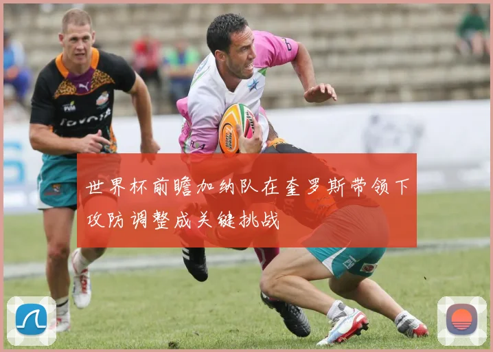 世界杯前瞻加纳队在奎罗斯带领下攻防调整成关键挑战