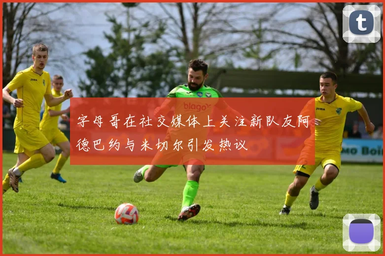 字母哥在社交媒体上关注新队友阿德巴约与米切尔引发热议