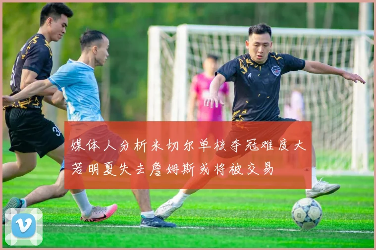 媒体人分析米切尔单核夺冠难度大若明夏失去詹姆斯或将被交易