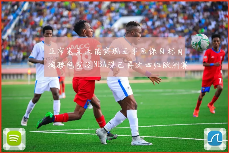 亚布塞莱未能实现五季医保目标自掏腰包重返NBA现已再次回归欧洲赛场