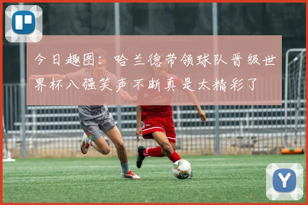 今日趣图：哈兰德带领球队晋级世界杯八强笑声不断真是太精彩了