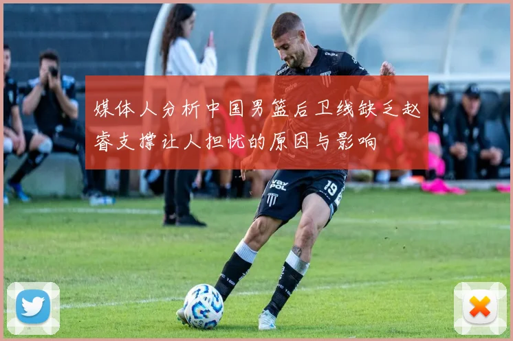 媒体人分析中国男篮后卫线缺乏赵睿支撑让人担忧的原因与影响