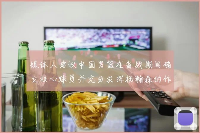 媒体人建议中国男篮在备战期间确立核心球员并充分发挥杨瀚森的作用