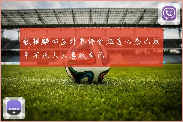 张镇麟回应外界评价坦言心态已放平不求人人喜欢自己