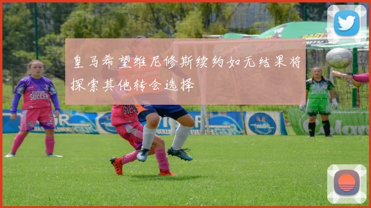 皇马希望维尼修斯续约如无结果将探索其他转会选择